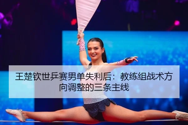 王楚钦世乒赛男单失利后：教练组战术方向调整的三条主线